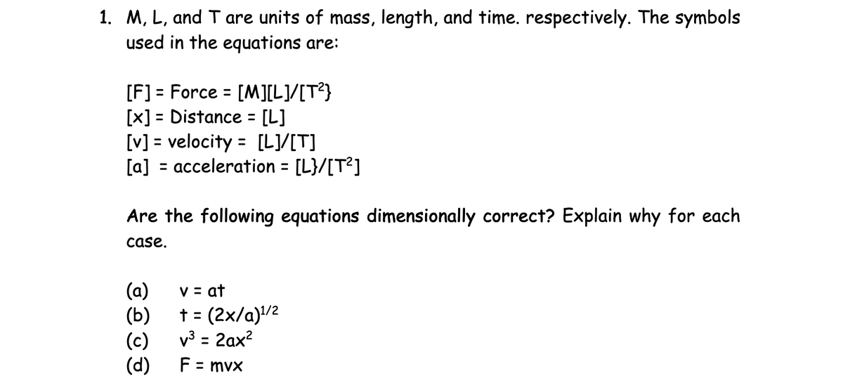 1. M, L, and T are units of mass, length, and time. respectively. The symbols
used in the equations are:
[F] = Force = [M][L]/[T²}
[x] = Distance = [L]
[v] = velocity = [L]/[T]
[a] = acceleration = [L}/[T²]
Are the following equations dimensionally correct? Explain why for each
case.
(a)
(b)
(c)
(d)
v = at
+ = (2x/a)¹/2
v³ = 2ax²
F = mvx