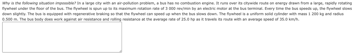 Why is the following situation impossible? In a large city with an air-pollution problem, a bus has no combustion engine. It runs over its citywide route on energy drawn from a large, rapidly rotating
flywheel under the floor of the bus. The flywheel is spun up to its maximum rotation rate of 3 000 rev/min by an electric motor at the bus terminal. Every time the bus speeds up, the flywheel slows
down slightly. The bus is equipped with regenerative braking so that the flywheel can speed up when the bus slows down. The flywheel is a uniform solid cylinder with mass 1 200 kg and radius
0.500 m. The bus body does work against air resistance and rolling resistance at the average rate of 25.0 hp as it travels its route with an average speed of 35.0 km/h.