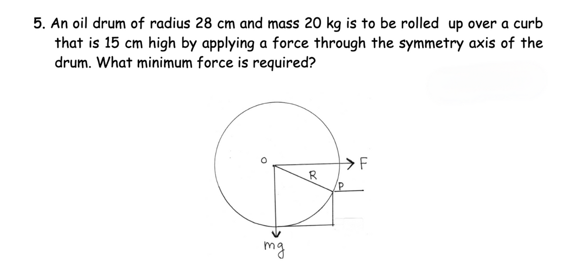 5. An oil drum of radius 28 cm and mass 20 kg is to be rolled up over a curb
that is 15 cm high by applying a force through the symmetry axis of the
drum. What minimum force is required?
mg
R
LL
F
P