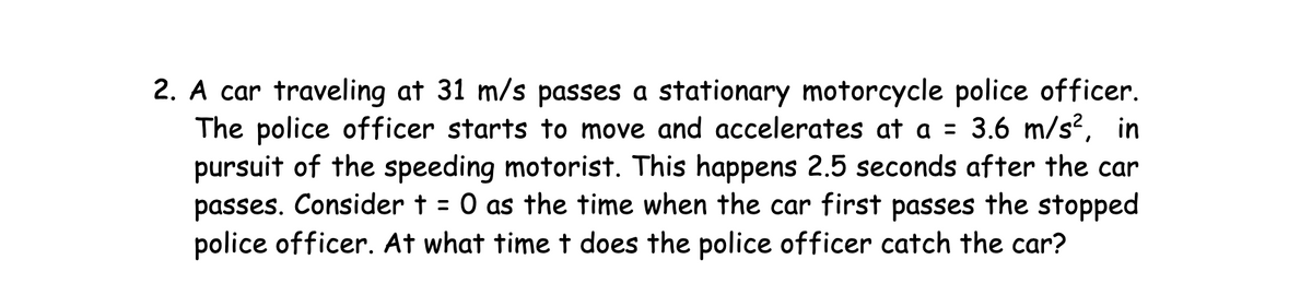 2. A car traveling at 31 m/s passes a stationary motorcycle police officer.
The police officer starts to move and accelerates at a = 3.6 m/s², in
pursuit of the speeding motorist. This happens 2.5 seconds after the car
passes. Consider t = 0 as the time when the car first passes the stopped
police officer. At what time t does the police officer catch the car?