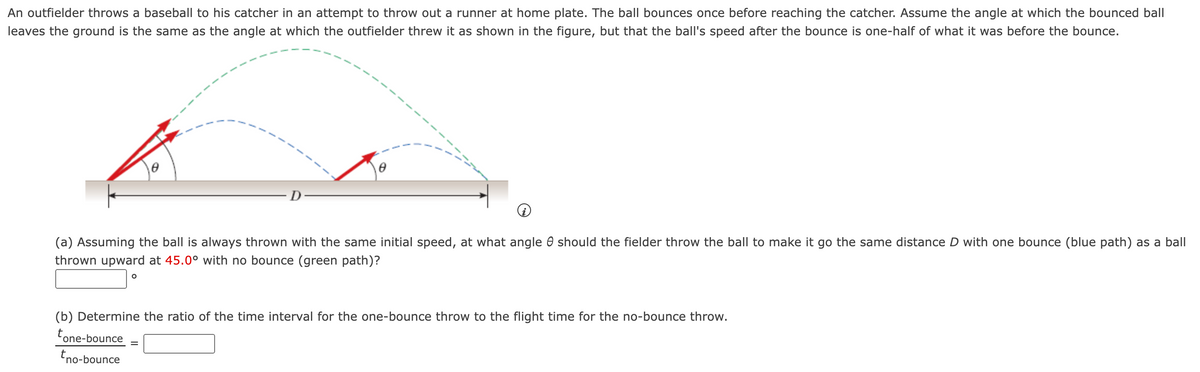 An outfielder throws a baseball to his catcher in an attempt to throw out a runner at home plate. The ball bounces once before reaching the catcher. Assume the angle at which the bounced ball
leaves the ground is the same as the angle at which the outfielder threw it as shown in the figure, but that the ball's speed after the bounce is one-half of what it was before the bounce.
0
O
0
(a) Assuming the ball is always thrown with the same initial speed, at what angle should the fielder throw the ball to make it go the same distance D with one bounce (blue path) as a ball
thrown upward at 45.0° with no bounce (green path)?
(b) Determine the ratio of the time interval for the one-bounce throw to the flight time for the no-bounce throw.
tone-bounce
tno-bounce
