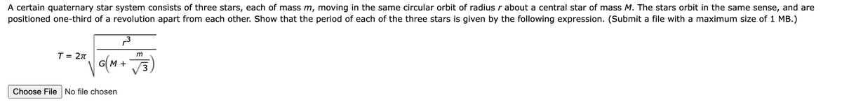 A certain quaternary star system consists of three stars, each of mass m, moving in the same circular orbit of radius r about a central star of mass M. The stars orbit in the same sense, and are
positioned one-third of a revolution apart from each other. Show that the period of each of the three stars is given by the following expression. (Submit a file with a maximum size of 1 MB.)
T = 2π
G(M+
Choose File No file chosen
3
m
3