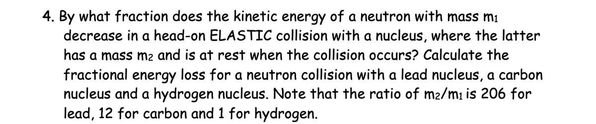 4. By what fraction does the kinetic energy of a neutron with mass mi
decrease in a head-on ELASTIC collision with a nucleus, where the latter
has a mass m2 and is at rest when the collision occurs? Calculate the
fractional energy loss for a neutron collision with a lead nucleus, a carbon
nucleus and a hydrogen nucleus. Note that the ratio of m2/m₁ is 206 for
lead, 12 for carbon and 1 for hydrogen.