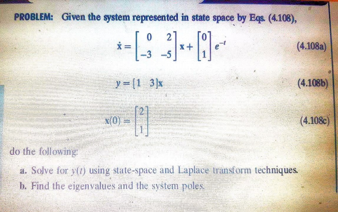 PROBLEM: Given the system represented in state space by Eqs. (4.108),
0
2
*-**-*
X =
x+
-3 -5
y (1 3x
x(0)
do the following
a. Solve for y() using state-space and Laplace transform techniques.
b. Find the eigenvalues and the system poles.
(4.108a)
(4.108b)
(4.108)
