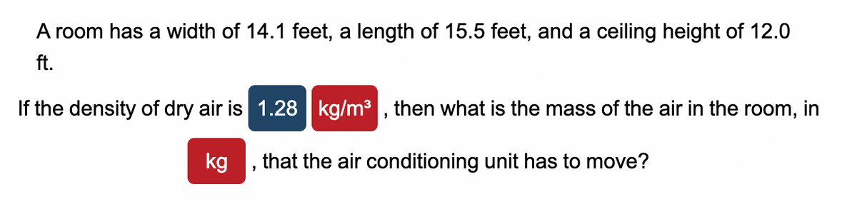 A room has a width of 14.1 feet, a length of 15.5 feet, and a ceiling height of 12.0
ft.
If the density of dry air is 1.28 kg/m³, then what is the mass of the air in the room, in
kg
that the air conditioning unit has to move?
"