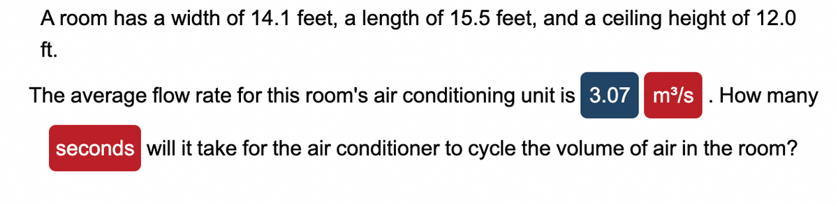 A room has a width of 14.1 feet, a length of 15.5 feet, and a ceiling height of 12.0
ft.
The average flow rate for this room's air conditioning unit is 3.07 m³/s. How many
seconds will it take for the air conditioner to cycle the volume of air in the room?