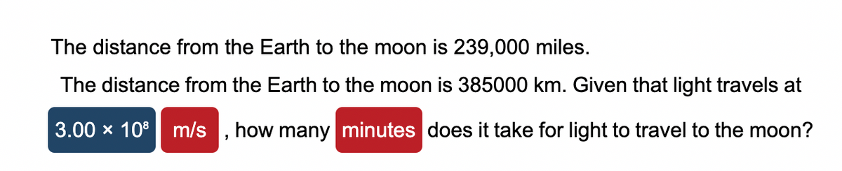The distance from the Earth to the moon is 239,000 miles.
The distance from the Earth to the moon is 385000 km. Given that light travels at
3.00 × 108 m/s how many minutes does it take for light to travel to the moon?
