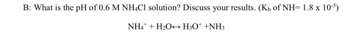 B: What is the pH of 0.6 M NHẠC1 solution? Discuss your results. (Kb of NH= 1.8 x 10-5)
NH4* + H2O+ H3O* +NH3
