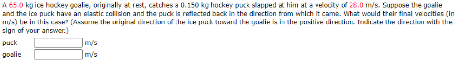 A 65.0 kg ice hockey goalie, originally at rest, catches a 0.150 kg hockey puck slapped at him at a velocity of 28.0 m/s. Suppose the goalie
and the ice puck have an elastic collision and the puck is reflected back in the direction from which it came. What would their final velocities (in
m/s) be in this case? (Assume the original direction of the ice puck toward the goalie is in the positive direction. Indicate the direction with the
sign of your answer.)
puck
m/s
goalie
m/s
