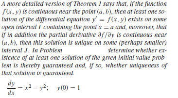 A more detailed version of Theorem 1 says that, if the function
f(x, y) is continuous near the point (a, b), then at least one so-
lution of the differential equation y = f(x, y) exists on some
open interval I containing the point x = a and, moreover, that
if in addition the partial derivative af/ay is continuous near
(a, b), then this solution is unique on some (perhaps smaller)
interval J. In Problem
determine whether ex-
istence of at least one solution of the grven initial value prob-
lem is thereby guaranteed and, if so, whether uniqueness of
that solution is guaranteed.
dy
= x2 – y2: y(0) = 1
dx
