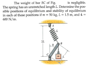 is negligible.
The weight of bar BC of Fig.
The spring has an unstretched length L. Determine the pos-
sible positions of equilibrium and stability of equilibrium
in each of these positions if m = 50 kg, L- 1.5 m, and 4 =
600 N/m.
2L
