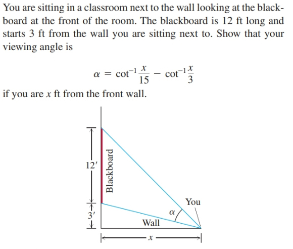 You are sitting in a classroom next to the wall looking at the black-
board at the front of the room. The blackboard is 12 ft long and
starts 3 ft from the wall you are sitting next to. Show that your
viewing angle is
cot
-1_X
a = cot
15
if you are x ft from the front wall.
12'
You
3'
Wall
Blackboard
