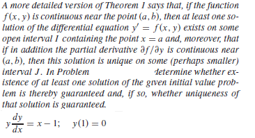 A more detailed version of Theorem 1 says that, if the function
f(x, y) is continuous near the point (a, b), then at least one so-
lution of the differential equation y = f(x, y) exists on some
open interval I containing the point x = a and, moreover, that
if in addition the partial derivative af/ay is continuous near
(a, b), then this solution is unique on some (perhaps smaller)
interval J. In Problem
determine whether ex-
istence of at least one solution of the gven initial value prob-
lem is thereby guaranteed and, if so, whether uniqueness of
that solution is guaranteed.
dy
= x- 1; y(1) =0
