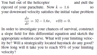 You bail out of the helicopter
ripcord of your parachute. Now k = 1.6
your downward velocity satisfies the initial value problem
and pull the
so
dv
32-1.6υ, υ(0 ) -0.
In order to investigate your chances of survival, construct
a slope field for this differential equation and sketch the
appropriate solution curve. What will your limiting veloc-
ity be? Will a strategically located haystack do any good?
How long will it take you to reach 95% of your limiting
velocity?
