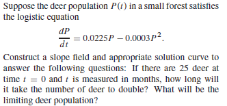 Suppose the deer population P(t) in a small forest satisfies
the logistic equation
dP
0.0225P – 0.0003 p².
dt
Construct a slope field and appropriate solution curve to
answer the following questions: If there are 25 deer at
time t = 0 and t is measured in months, how long will
it take the number of deer to double? What will be the
limiting deer population?
