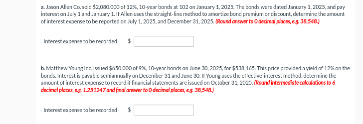 a. Jason Allen Co. sold $2,080,000 of 12%, 10-year bonds at 102 on January 1, 2025. The bonds were dated January 1, 2025, and pay
interest on July 1 and January 1. If Allen uses the straight-line method to amortize bond premium or discount, determine the amount
of interest expense to be reported on July 1, 2025, and December 31, 2025. (Round answer to O decimal places, e.g. 38,548.)
Interest expense to be recorded $
b. Matthew Young Inc. issued $650,000 of 9%, 10-year bonds on June 30, 2025, for $538,165. This price provided a yield of 12% on the
bonds. Interest is payable semiannually on December 31 and June 30. If Young uses the effective-interest method, determine the
amount of interest expense to record if financial statements are issued on October 31, 2025. (Round intermediate calculations to 6
decimal places, e.g. 1.251247 and final answer to O decimal places, e.g. 38,548.)
Interest expense to be recorded $