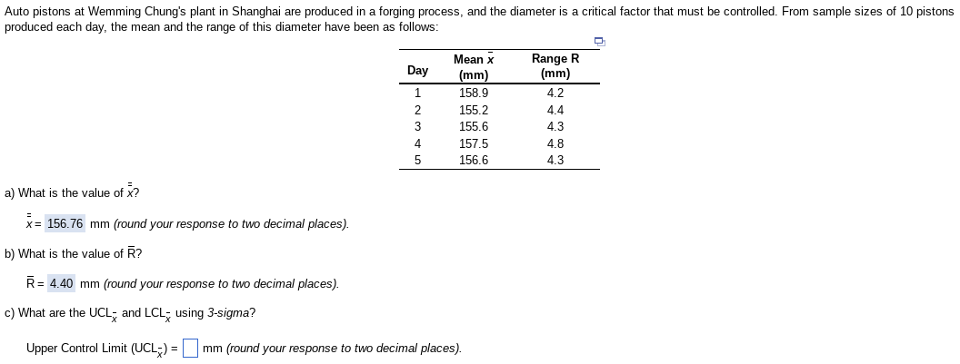 Auto pistons at Wemming Chung's plant in Shanghai are produced in a forging process, and the diameter is a critical factor that must be controlled. From sample sizes of 10 pistons
produced each day, the mean and the range of this diameter have been as follows:
a) What is the value of x?
x= 156.76 mm (round your response to two decimal places).
b) What is the value of R?
Day
1
2
3
4
5
Mean x
(mm)
158.9
155.2
155.6
157.5
156.6
R = 4.40 mm (round your response to two decimal places).
c) What are the UCL and LCL using 3-sigma?
Upper Control Limit (UCL) = mm (round your response to two decimal places).
Range R
(mm)
4.2
4.4
4.3
4.8
4.3
Ç