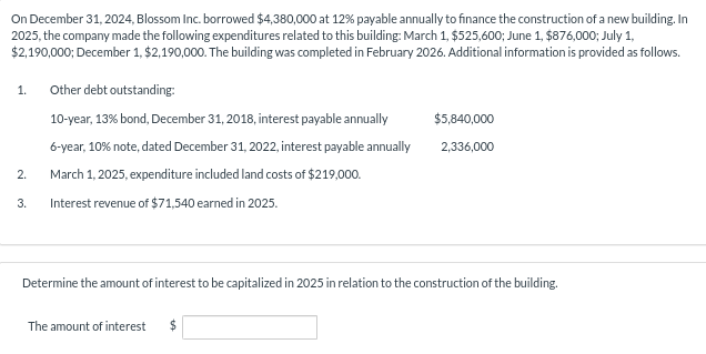 On December 31, 2024, Blossom Inc. borrowed $4,380,000 at 12% payable annually to finance the construction of a new building. In
2025, the company made the following expenditures related to this building: March 1, $525,600; June 1, $876,000; July 1,
$2,190,000; December 1, $2,190,000. The building was completed in February 2026. Additional information is provided as follows.
1.
2.
Other debt outstanding:
10-year, 13% bond, December 31, 2018, interest payable annually
6-year, 10% note, dated December 31, 2022, interest payable annually
March 1, 2025, expenditure included land costs of $219,000.
3. Interest revenue of $71,540 earned in 2025.
$5,840,000
2,336,000
Determine the amount of interest to be capitalized in 2025 in relation to the construction of the building.
The amount of interest $
