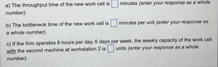 a) The throughput time of the new work cell is
number).
b) The bottleneck time of the new work cell is
a whole number).
minutes (enter your response as a whole
minutes per unit (enter your response as
c) If the firm operates 8 hours per day, 6 days per week, the weekly capacity of the work cell
units (enter your response as a whole
with the second machine at workstation 2 is
number).