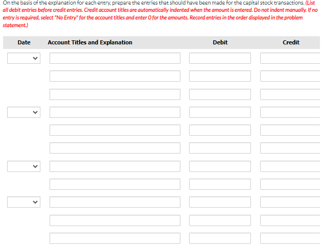 On the basis of the explanation for each entry, prepare the entries that should have been made for the capital stock transactions. (List
all debit entries before credit entries. Credit account titles are automatically indented when the amount is entered. Do not indent manually. If no
entry is required, select "No Entry" for the account titles and enter O for the amounts. Record entries in the order displayed in the problem
statement.)
Date
Account Titles and Explanation
Debit
TUO
11
Credit