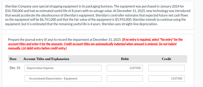 Sheridan Company uses special strapping equipment in its packaging business. The equipment was purchased in January 2024 for
$10,700,000 and had an estimated useful life of 8 years with no salvage value. At December 31, 2025, new technology was introduced
that would accelerate the obsolescence of Sheridan's equipment. Sheridan's controller estimates that expected future net cash flows
on the equipment will be $6,741,000 and that the fair value of the equipment is $5,992,000. Sheridan intends to continue using the
equipment, but it is estimated that the remaining useful life is 4 years. Sheridan uses straight-line depreciation.
Prepare the journal entry (if any) to record the impairment at December 31, 2025. (If no entry is required, select "No entry" for the
account titles and enter o for the amounts. Credit account titles are automatically indented when amount is entered. Do not indent
manually. List debit entry before credit entry.)
Date
Dec. 31
Account Titles and Explanation
Depreciation Expense
Accumulated Depreciation -Equipment
Debit
1337500
Credit
1337500
