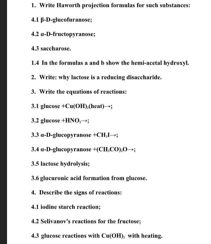1. Write Haworth projection formulas for such substances:
4.1 B-D-glucofuranose;
4.2 a-D-fructopyranose;
4.3 saccharose.
1.4 In the formulas a and b show the hemi-acetal hydroxyl.
2. Write: why lactose is a reducing disaccharide.
3. Write the equations of reactions:
3.1 glucose +Cu(ОН),(heat) —;
3.2 glucose +HNO,→;
3.3 a-D-glucopyranose +CH,I→;
3.4 a-D-glucopyranose +(CH;CO);O→;
3.5 lactose hydrolysis;
3.6 glucuronic acid formation from glucose.
4. Describe the signs of reactions:
4.1 iodine starch reaction;
4.2 Selivanov's reactions for the fructose;
4.3 glucose reactions with Cu(OH); with heating.
