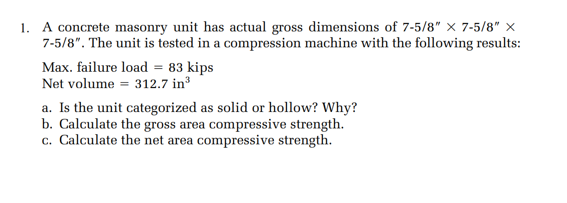 1. A concrete masonry unit has actual gross dimensions of 7-5/8" × 7-5/8" ×
7-5/8". The unit is tested in a compression machine with the following results:
Max. failure load
Net volume = 312.7 in³
83 kips
a. Is the unit categorized as solid or hollow? Why?
b. Calculate the gross area compressive strength.
c. Calculate the net area compressive strength.
