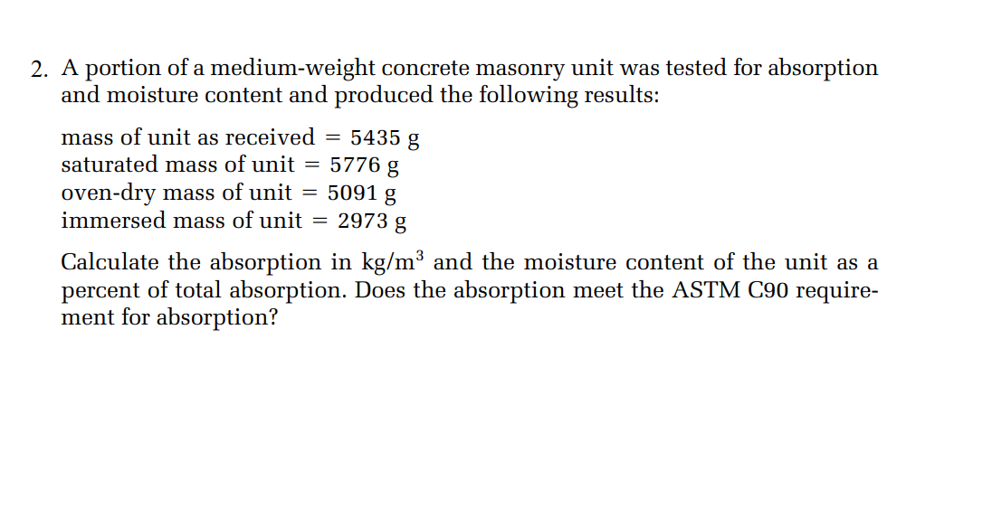 2. A portion of a medium-weight concrete masonry unit was tested for absorption
and moisture content and produced the following results:
mass of unit as received = 5435 g
saturated mass of unit = 5776 g
oven-dry mass of unit = 5091 g
immersed mass of unit
2973 g
Calculate the absorption in kg/m³ and the moisture content of the unit as a
percent of total absorption. Does the absorption meet the ASTM C90 require-
ment for absorption?
