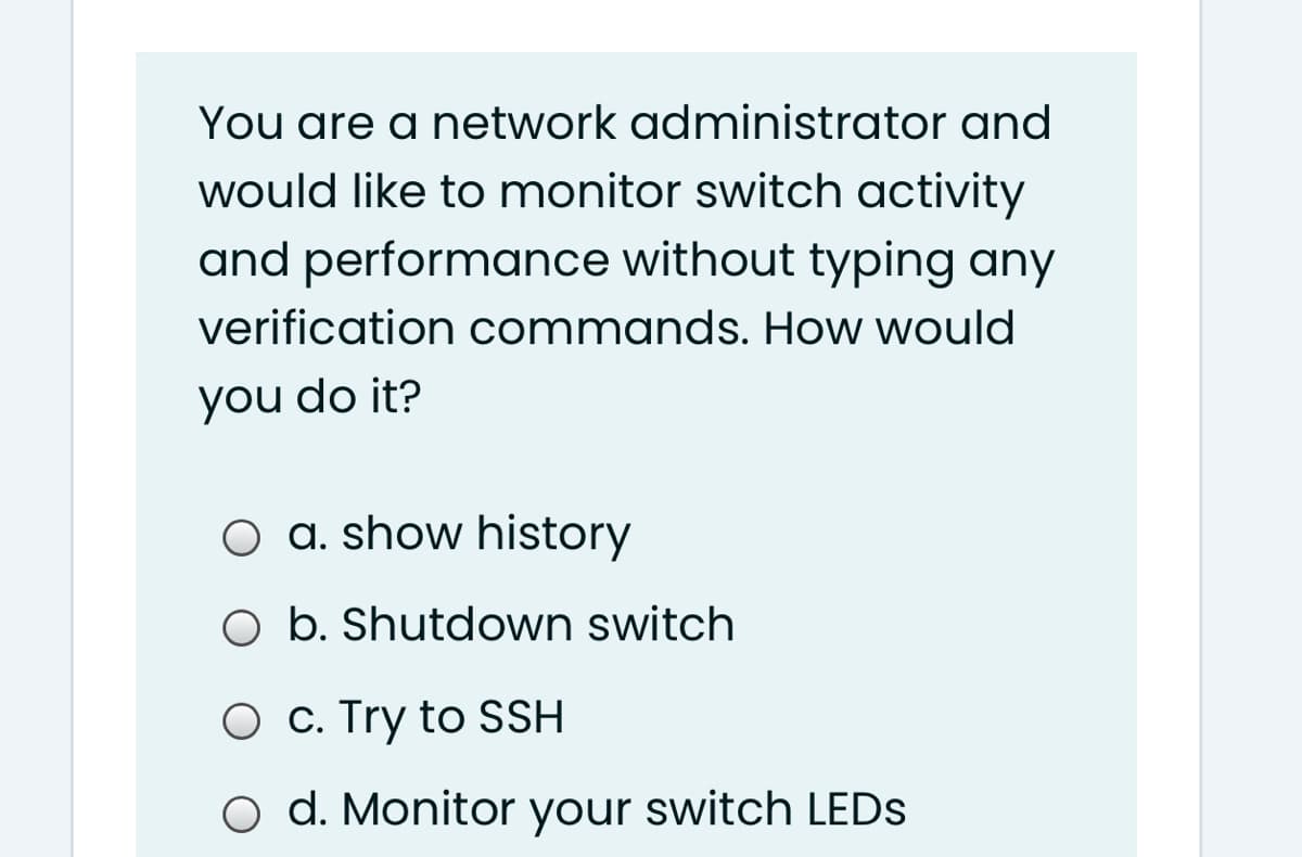 You are a network administrator and
would like to monitor switch activity
and performance without typing any
verification commands. How would
you do it?
O a. show history
O b. Shutdown switch
O c. Try to SSH
o d. Monitor your switch LEDS
