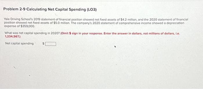 Problem 2-9 Calculating Net Capital Spending (LO3)
Yale Driving School's 2019 statement of financial position showed net fixed assets of $4.2 million, and the 2020 statement of financial
position showed net fixed assets of $5.0 million. The company's 2020 statement of comprehensive income showed a depreciation
expense of $359,000.
What was net capital spending in 2020? (Omit $ sign in your response. Enter the answer in dollars, not millions of dollars, i.e.
1,234,567.)
Net capital spending
$