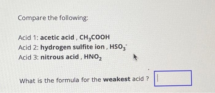Compare the following:
Acid 1: acetic acid, CH3COOH
Acid 2: hydrogen sulfite ion, HSO3
Acid 3: nitrous acid, HNO₂
What is the formula for the weakest acid ?