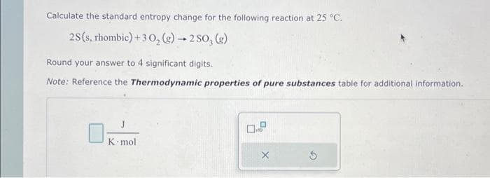 Calculate the standard entropy change for the following reaction at 25 °C.
2S (s, rhombic)+30₂(g) → 2 SO, (g)
Round your answer to 4 significant digits.
Note: Reference the Thermodynamic properties of pure substances table for additional information.
J
K mol
0.9
5