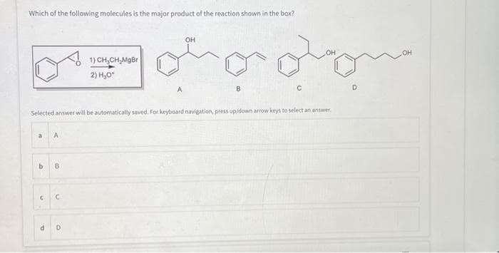 Which of the following molecules is the major product of the reaction shown in the box?
OH
oohooom
a A
b B
no
C
Selected answer will be automatically saved. For keyboard navigation, press up/down arrow keys to select an answer
C
1) CH₂CH₂MgBr
d D
2) H₂O*
A
B
OH
D
OH