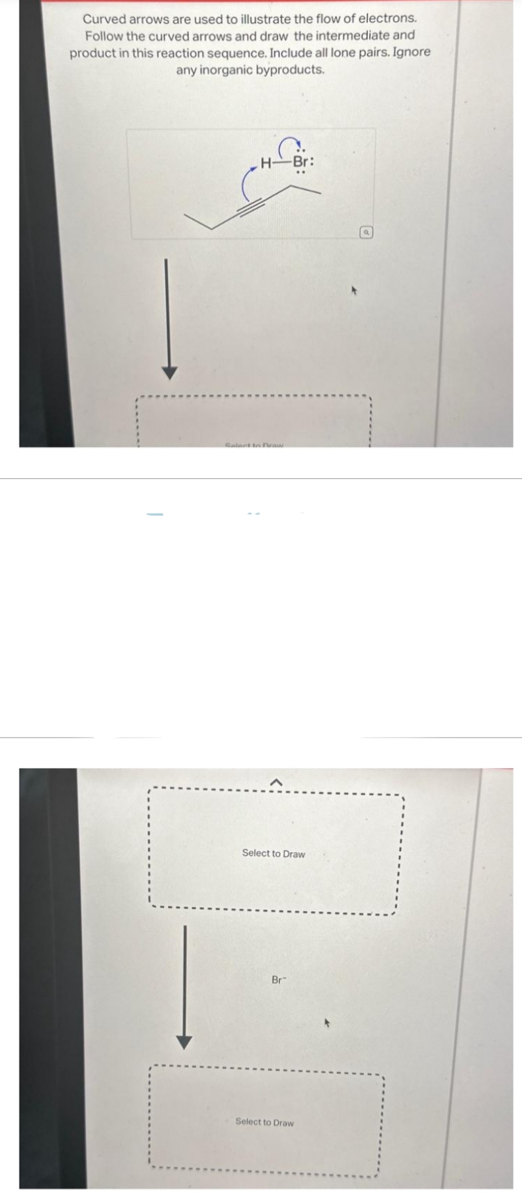 Curved arrows are used to illustrate the flow of electrons.
Follow the curved arrows and draw the intermediate and
product in this reaction sequence. Include all lone pairs. Ignore
any inorganic byproducts.
H-Br:
Select to Draw
Select to Draw
Br
Select to Draw