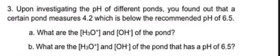 3. Upon investigating the pH of different ponds, you found out that a
certain pond measures 4.2 which is below the recommended pH of 6.5.
a. What are the [H3Oʻ] and (OH] of the pond?
b. What are the [H3O*] and (OH] of the pond that has a pH of 6.5?
