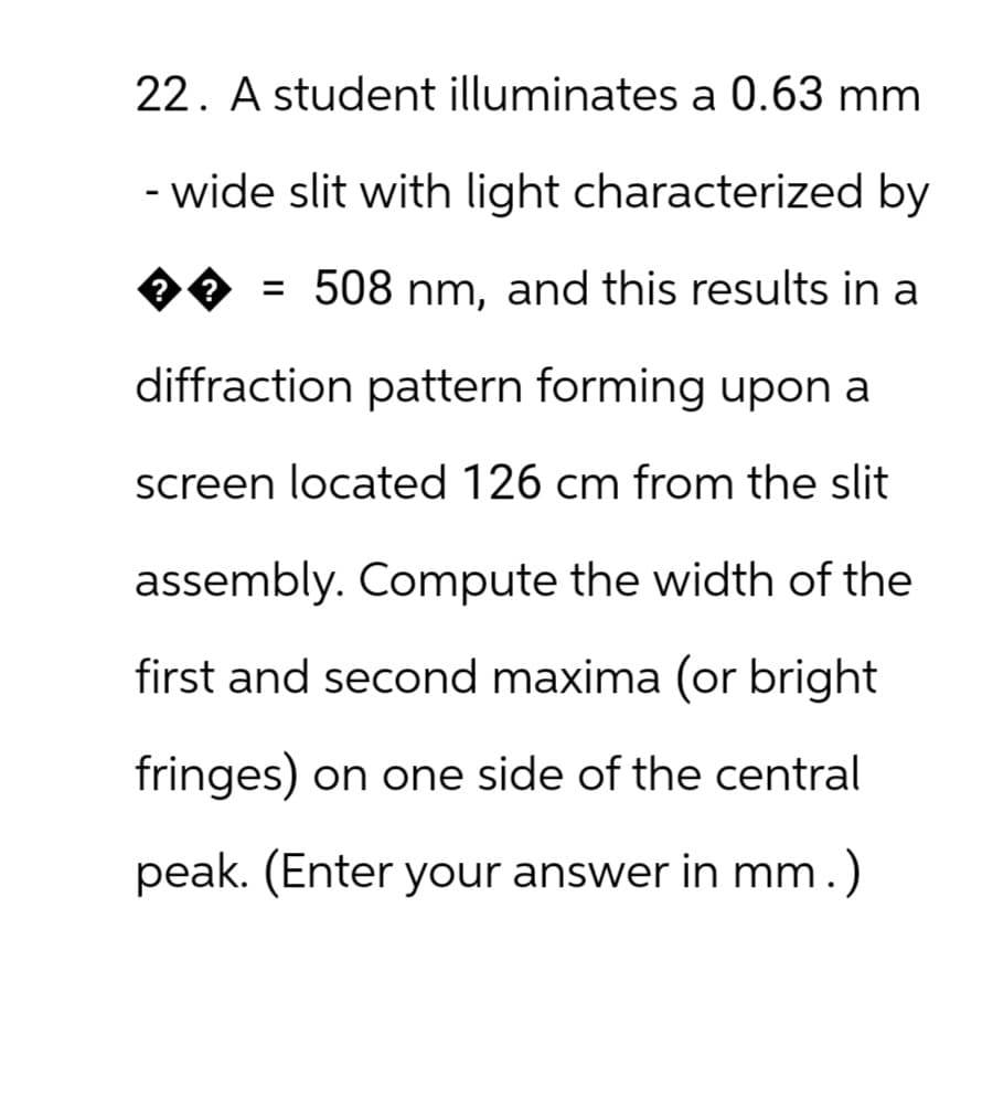 22. A student illuminates a 0.63 mm
-wide slit with light characterized by
?
��= 508 nm, and this results in a
?
diffraction pattern forming upon a
screen located 126 cm from the slit
assembly. Compute the width of the
first and second maxima (or bright
fringes) on one side of the central
peak. (Enter your answer in mm.)