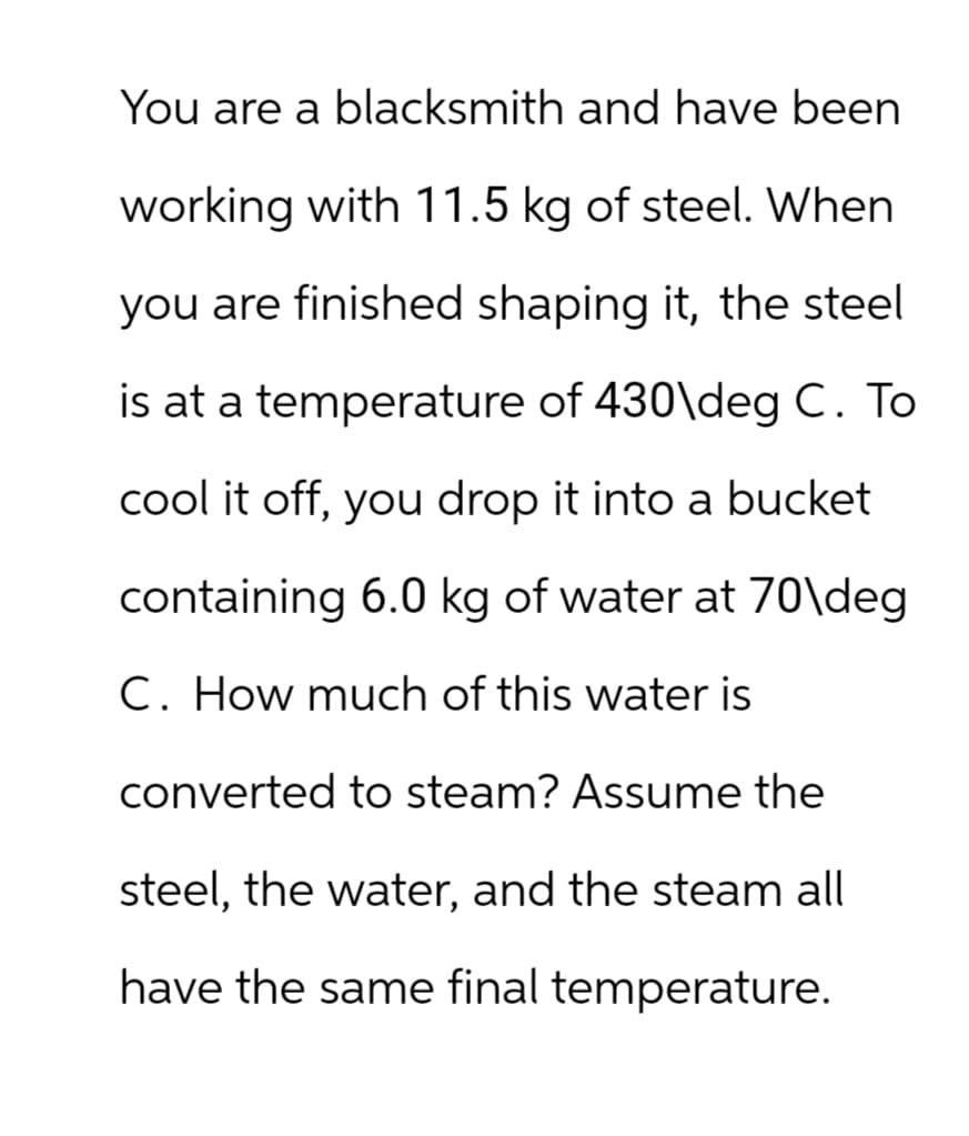 You are a blacksmith and have been
working with 11.5 kg of steel. When
you are finished shaping it, the steel
is at a temperature of 430\deg C. To
cool it off, you drop it into a bucket
containing 6.0 kg of water at 70\deg
C. How much of this water is
converted to steam? Assume the
steel, the water, and the steam all
have the same final temperature.