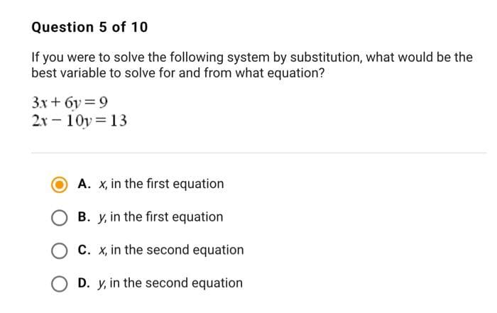 Question 5 of 10
If you were to solve the following system by substitution, what would be the
best variable to solve for and from what equation?
3.x + 6v = 9
2x - 10y= 13
A. x, in the first equation
B. y, in the first equation
C. x, in the second equation
O D. y, in the second equation
