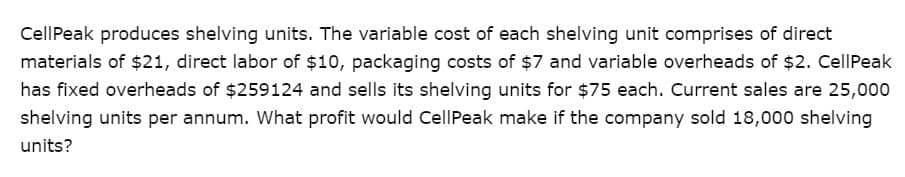 Cell Peak produces shelving units. The variable cost of each shelving unit comprises of direct
materials of $21, direct labor of $10, packaging costs of $7 and variable overheads of $2. Cell Peak
has fixed overheads of $259124 and sells its shelving units for $75 each. Current sales are 25,000
shelving units per annum. What profit would CellPeak make if the company sold 18,000 shelving
units?