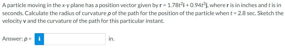 A particle moving in the x-y plane has a position vector given by r = 1.78t²i +0.94t³j, where r is in inches and t is in
seconds. Calculate the radius of curvature p of the path for the position of the particle when t = 2.8 sec. Sketch the
velocity v and the curvature of the path for this particular instant.
Answer: p= i
in.