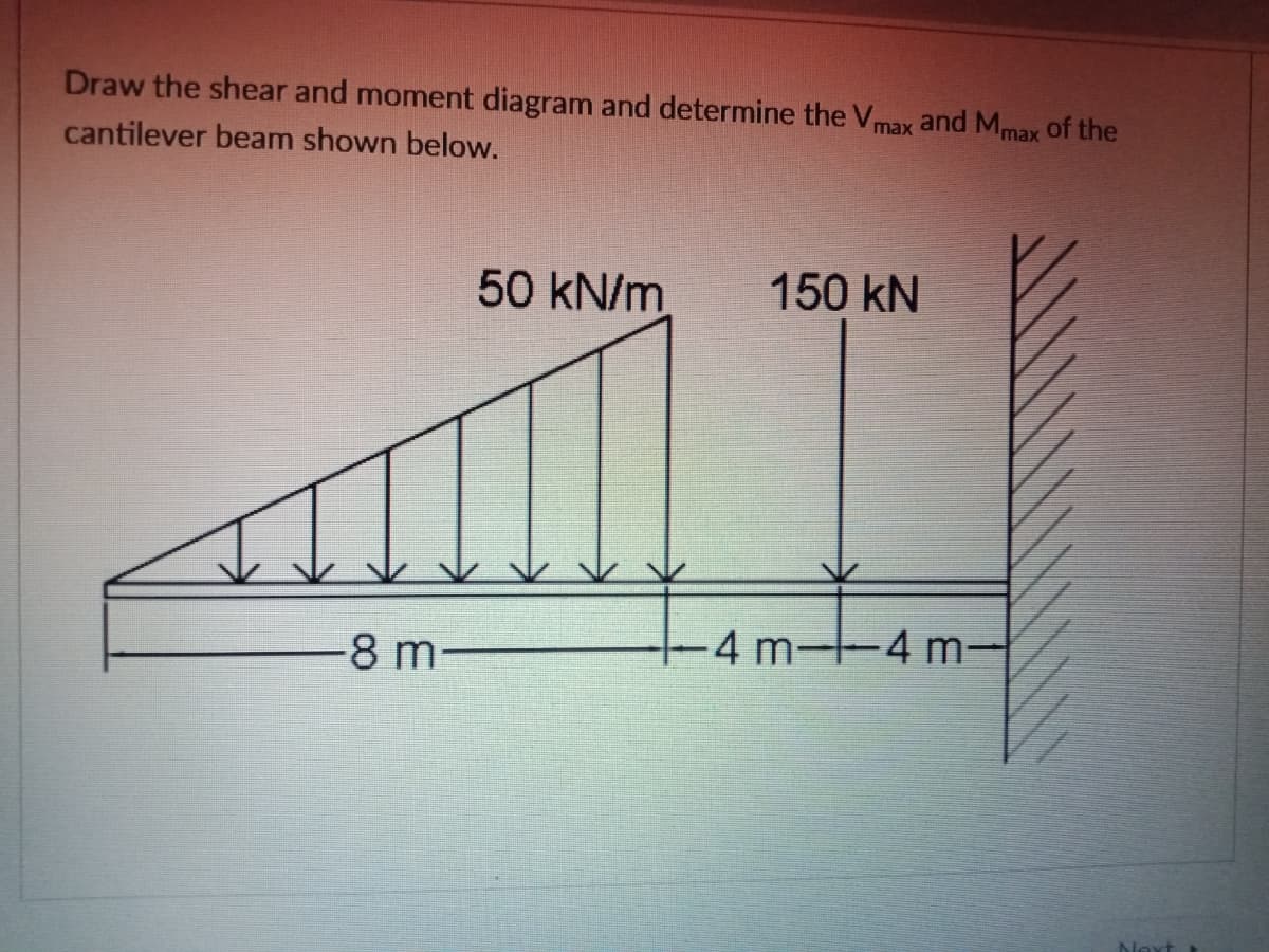 Draw the shear and moment diagram and determine the Vmax and Mmax Of the
cantilever beam shown below.
50 kN/m
150 kN
-8 m-
-4 m 4 m-
Nevt
