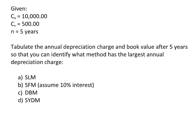 Given:
C, = 10,000.00
C, = 500.00
n = 5 years
Tabulate the annual depreciation charge and book value after 5 years
so that you can identify what method has the largest annual
depreciation charge:
a) SLM
b) SFM (assume 10% interest)
c) DBM
d) SYDM
