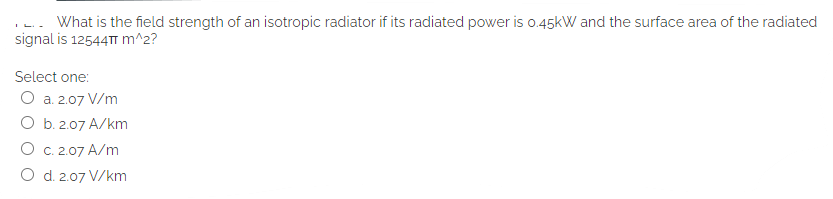 What is the field strength of an isotropic radiator if its radiated power is o.45kW and the surface area of the radiated
signal is 12544TT m^2?
Select one:
O a. 2.07 V/m
O b. 2.07 A/km
O C. 2.07 A/m
O d. 2.07 V/km
