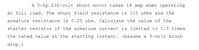 A 5-hp 230-volt shunt motor takes 18 amp when operating
at full load. The shunt field resistance is 115 ohms and the
armature resistance is 0.25 ohm. Calculate the value of the
starter resistor if the armature current is limited to 1.5 times
the rated value at the starting instant. (Assume a 3-volt brush
drop.)
