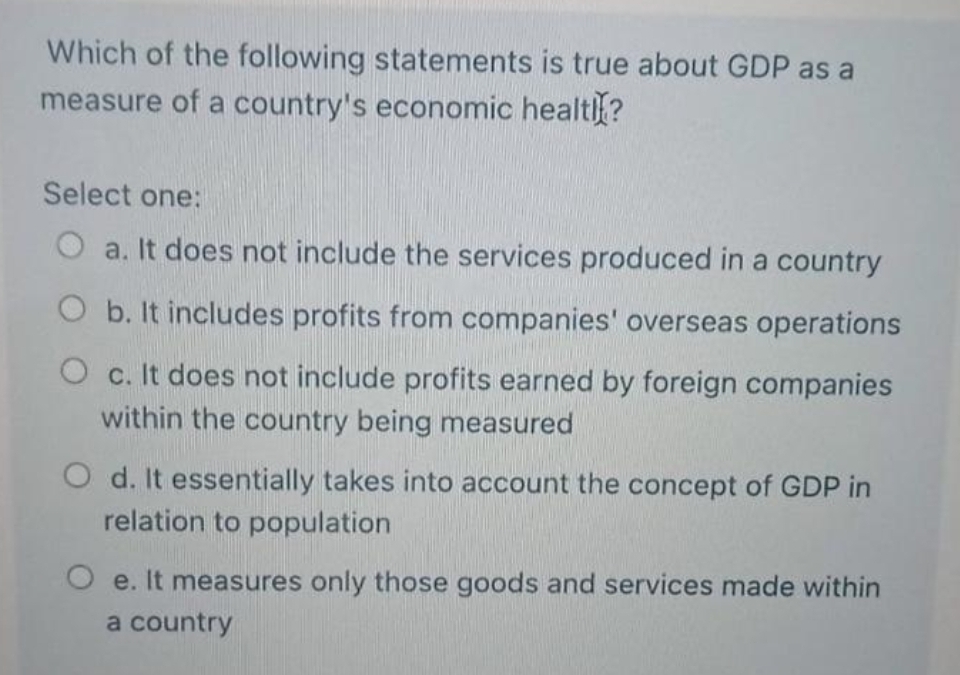 Which of the following statements is true about GDP as a
measure of a country's economic healt?
Select one:
O a. It does not include the services produced in a country
O b. It includes profits from companies' overseas operations
O c. It does not include profits earned by foreign companies
within the country being measured
O d. It essentially takes into account the concept of GDP in
relation to population
O e. It measures only those goods and services made within
a country
