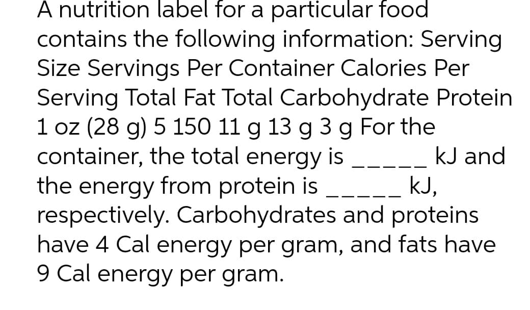 A nutrition label for a particular food
contains the following information: Serving
Size Servings Per Container Calories Per
Serving Total Fat Total Carbohydrate Protein
1 oz (28 g) 5 150 11 g 13 g 3 g For the
container, the total energy is
the energy from protein is
respectively. Carbohydrates and proteins
have 4 Cal energy per gram, and fats have
9 Cal energy per gram.
kJ and
kJ,