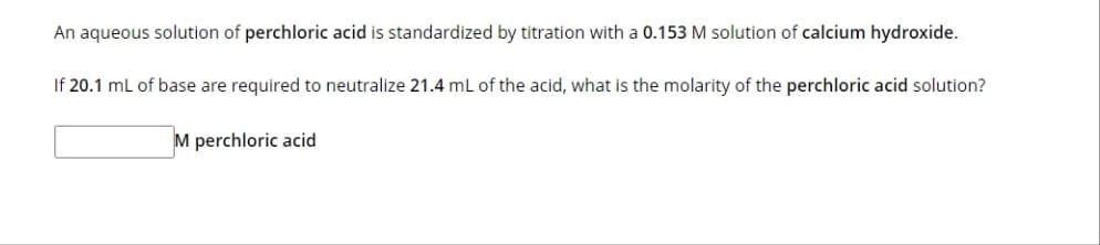 An aqueous solution of perchloric acid is standardized by titration with a 0.153 M solution of calcium hydroxide.
If 20.1 mL of base are required to neutralize 21.4 mL of the acid, what is the molarity of the perchloric acid solution?
M perchloric acid