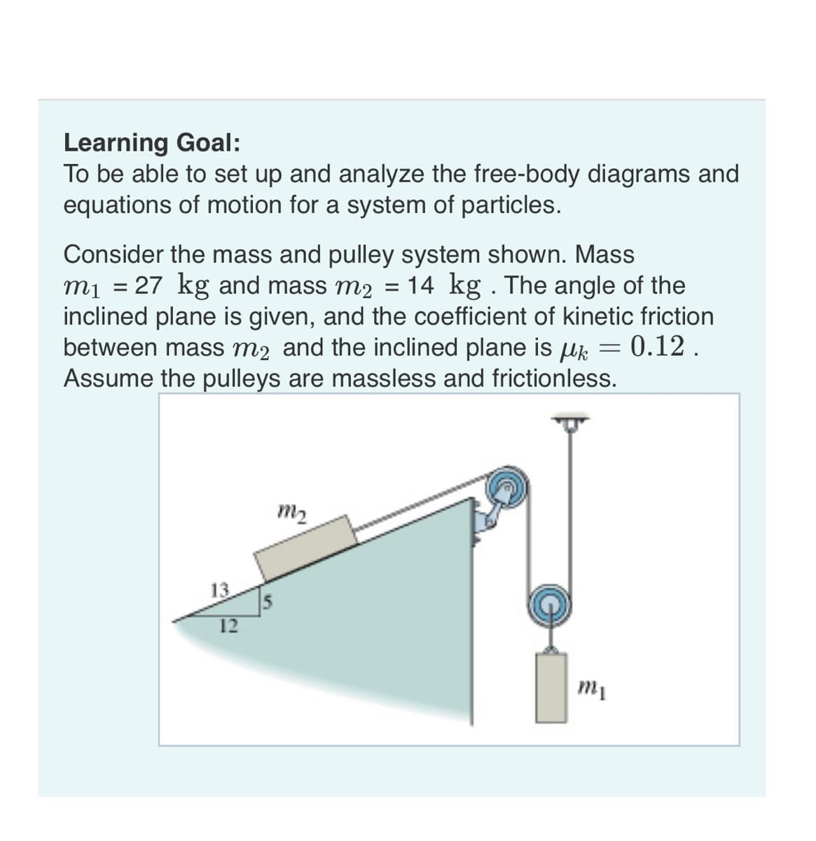 Learning Goal:
To be able to set up and analyze the free-body diagrams and
equations of motion for a system of particles.
=
Consider the mass and pulley system shown. Mass
m₁ = 27 kg and mass m2 14 kg . The angle of the
inclined plane is given, and the coefficient of kinetic friction
between mass m2 and the inclined plane is µ = 0.12.
Assume the pulleys are massless and frictionless.
13
12
m₂
mi