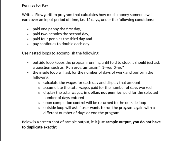 Pennies for Pay
Write a Flowgorithm program that calculates how much money someone will
earn over an input period of time, i.e. 12 days, under the following conditions:
paid one penny the first day,
•
paid two pennies the second day,
paid four pennies the third day and
• pay continues to double each day.
Use nested loops to accomplish the following:
•
outside loop keeps the program running until told to stop, it should just ask
a question such as "Run program again? 1-yes 0=no"
the inside loop will ask for the number of days of work and perform the
following:
o calculate the wages for each day and display that amount
o accumulate the total wages paid for the number of days worked
display the total wages, in dollars not pennies, paid for the selected
number of days entered
o
o upon completion control will be returned to the outside loop
o
outside loop will ask if user wants to run the program again with a
different number of days or end the program
Below is a screen shot of sample output, it is just sample output, you do not have
to duplicate exactly: