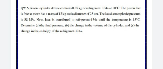 Q9/ A piston-cylinder device contains 0.85 kg of refrigerant- 134a at 10°C. The piston that
is free to move has a mass of 12 kg and a diameter of 25 cm. The local atmospheric pressure
is 88 kPa. Now, heat is transferred to refrigerant-134a until the temperature is 15°C.
Determine (a) the final pressure, (b) the change in the volume of the cylinder, and (c) the
change in the enthalpy of the refrigerant-134a.
